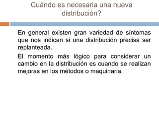 Cuándo es necesaria una nueva
distribución?
En general existen gran variedad de síntomas
que nos indican si una distribución precisa ser
replanteada.
El momento más lógico para considerar un
cambio en la distribución es cuando se realizan
mejoras en los métodos o maquinaria.
 