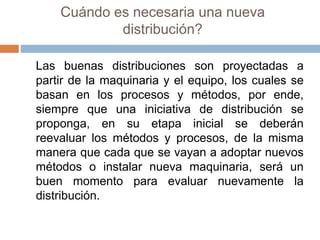 Cuándo es necesaria una nueva
distribución?
Las buenas distribuciones son proyectadas a
partir de la maquinaria y el equipo, los cuales se
basan en los procesos y métodos, por ende,
siempre que una iniciativa de distribución se
proponga, en su etapa inicial se deberán
reevaluar los métodos y procesos, de la misma
manera que cada que se vayan a adoptar nuevos
métodos o instalar nueva maquinaria, será un
buen momento para evaluar nuevamente la
distribución.
 