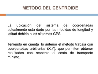 METODO DEL CENTROIDE
La ubicación del sistema de coordenadas
actualmente esta dado por las medidas de longitud y
latitud debido a los sistemas GPS.
Teniendo en cuenta lo anterior el método trabaja con
coordenadas arbitrarias (X,Y), que permiten obtener
resultados con respecto al costo de transporte
mínimo.
 