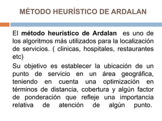 MÉTODO HEURÍSTICO DE ARDALAN
El método heurístico de Ardalan es uno de
los algoritmos más utilizados para la localización
de servicios. ( clinicas, hospitales, restaurantes
etc)
Su objetivo es establecer la ubicación de un
punto de servicio en un área geográfica,
teniendo en cuenta una optimización en
términos de distancia, cobertura y algún factor
de ponderación que refleje una importancia
relativa de atención de algún punto.
 