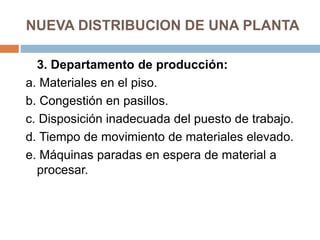 NUEVA DISTRIBUCION DE UNA PLANTA
3. Departamento de producción:
a. Materiales en el piso.
b. Congestión en pasillos.
c. Disposición inadecuada del puesto de trabajo.
d. Tiempo de movimiento de materiales elevado.
e. Máquinas paradas en espera de material a
procesar.
 