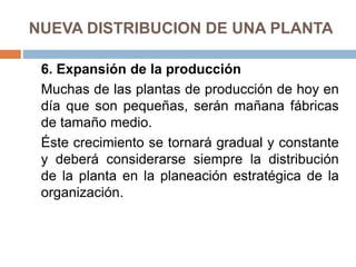 NUEVA DISTRIBUCION DE UNA PLANTA
6. Expansión de la producción
Muchas de las plantas de producción de hoy en
día que son pequeñas, serán mañana fábricas
de tamaño medio.
Éste crecimiento se tornará gradual y constante
y deberá considerarse siempre la distribución
de la planta en la planeación estratégica de la
organización.
 