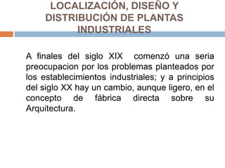 LOCALIZACIÓN, DISEÑO Y
DISTRIBUCIÓN DE PLANTAS
INDUSTRIALES
A finales del siglo XIX comenzó una seria
preocupacion por los problemas planteados por
los establecimientos industriales; y a principios
del siglo XX hay un cambio, aunque ligero, en el
concepto de fábrica directa sobre su
Arquitectura.
 