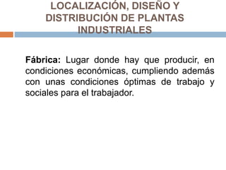 LOCALIZACIÓN, DISEÑO Y
DISTRIBUCIÓN DE PLANTAS
INDUSTRIALES
Fábrica: Lugar donde hay que producir, en
condiciones económicas, cumpliendo además
con unas condiciones óptimas de trabajo y
sociales para el trabajador.
 