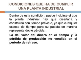 CONDICIONES QUE HA DE CUMPLIR
UNA PLANTA INDUSTRIAL
Dentro de esta condición, puede incluirse el que
la planta industrial hay que diseñarla y
construirla con tiempo previsto, ya que cualquier
exceso de tiempo para su puesta en marcha
representa doble pérdida.
La del valor del dinero en el tiempo y la
pérdida de producción no vendida en el
período de retraso.
 