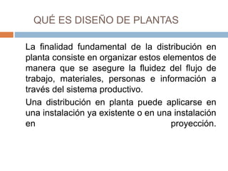 QUÉ ES DISEÑO DE PLANTAS
La finalidad fundamental de la distribución en
planta consiste en organizar estos elementos de
manera que se asegure la fluidez del flujo de
trabajo, materiales, personas e información a
través del sistema productivo.
Una distribución en planta puede aplicarse en
una instalación ya existente o en una instalación
en proyección.
 