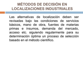 MÉTODOS DE DECISIÓN EN
LOCALIZACIONES INDUSTRIALES
Las alternativas de localización deben ser
revisadas bajo las condiciones de servicios
básicos, mano de obra, fuentes de materias
primas e insumos, demanda del mercado,
acceso etc. siguiendo regularmente para su
determinación óptima un proceso de selección
basado en el método científico.
 