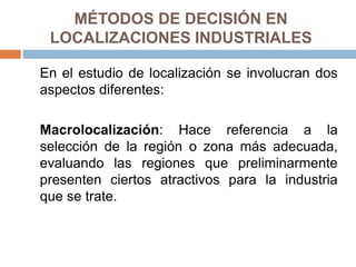 MÉTODOS DE DECISIÓN EN
LOCALIZACIONES INDUSTRIALES
En el estudio de localización se involucran dos
aspectos diferentes:
Macrolocalización: Hace referencia a la
selección de la región o zona más adecuada,
evaluando las regiones que preliminarmente
presenten ciertos atractivos para la industria
que se trate.
 