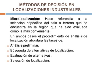 MÉTODOS DE DECISIÓN EN
LOCALIZACIONES INDUSTRIALES
Microlocalización: Hace referencia a la
selección específica del sitio o terreno que se
encuentra en la región que ha sido evaluada
como la más conveniente.
En ambos casos el procedimiento de análisis de
localización abordará las fases de:
 Análisis preliminar.
 Búsqueda de alternativas de localización.
 Evaluación de alternativas.
 Selección de localización.
 