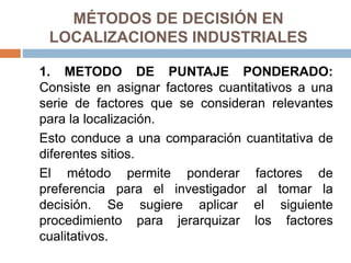 MÉTODOS DE DECISIÓN EN
LOCALIZACIONES INDUSTRIALES
1. METODO DE PUNTAJE PONDERADO:
Consiste en asignar factores cuantitativos a una
serie de factores que se consideran relevantes
para la localización.
Esto conduce a una comparación cuantitativa de
diferentes sitios.
El método permite ponderar factores de
preferencia para el investigador al tomar la
decisión. Se sugiere aplicar el siguiente
procedimiento para jerarquizar los factores
cualitativos.
 