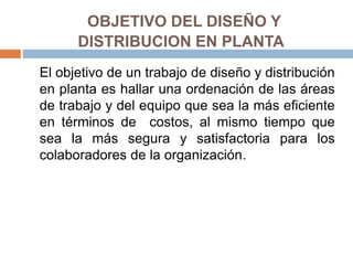 OBJETIVO DEL DISEÑO Y
DISTRIBUCION EN PLANTA
El objetivo de un trabajo de diseño y distribución
en planta es hallar una ordenación de las áreas
de trabajo y del equipo que sea la más eficiente
en términos de costos, al mismo tiempo que
sea la más segura y satisfactoria para los
colaboradores de la organización.
 