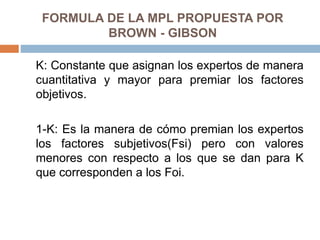 FORMULA DE LA MPL PROPUESTA POR
BROWN - GIBSON
K: Constante que asignan los expertos de manera
cuantitativa y mayor para premiar los factores
objetivos.
1-K: Es la manera de cómo premian los expertos
los factores subjetivos(Fsi) pero con valores
menores con respecto a los que se dan para K
que corresponden a los Foi.
 