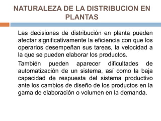 NATURALEZA DE LA DISTRIBUCION EN
PLANTAS
Las decisiones de distribución en planta pueden
afectar significativamente la eficiencia con que los
operarios desempeñan sus tareas, la velocidad a
la que se pueden elaborar los productos.
También pueden aparecer dificultades de
automatización de un sistema, así como la baja
capacidad de respuesta del sistema productivo
ante los cambios de diseño de los productos en la
gama de elaboración o volumen en la demanda.
 