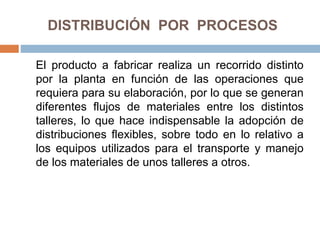 DISTRIBUCIÓN POR PROCESOS
El producto a fabricar realiza un recorrido distinto
por la planta en función de las operaciones que
requiera para su elaboración, por lo que se generan
diferentes flujos de materiales entre los distintos
talleres, lo que hace indispensable la adopción de
distribuciones flexibles, sobre todo en lo relativo a
los equipos utilizados para el transporte y manejo
de los materiales de unos talleres a otros.
 