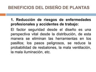 BENEFICIOS DEL DISEÑO DE PLANTAS
1. Reducción de riesgos de enfermedades
profesionales y accidentes de trabajo:
El factor seguridad desde el diseño es una
perspectiva vital desde la distribución, de esta
manera se eliminan las herramientas en los
pasillos; los pasos peligrosos, se reduce la
probabilidad de resbalones, la mala ventilación,
la mala iluminación, etc.
 