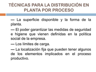 TÉCNICAS PARA LA DISTRIBUCIÓN EN
PLANTA POR PROCESO
— La superficie disponible y la forma de la
planta.
— El poder garantizar las medidas de seguridad
e higiene que vienen definidas en la política
social de la empresa.
— Los límites de carga.
— La localización fija que pueden tener algunos
de los elementos implicados en el proceso
productivo.
 