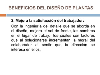 BENEFICIOS DEL DISEÑO DE PLANTAS
2. Mejora la satisfacción del trabajador:
Con la ingeniería del detalle que se aborda en
el diseño, mejora el sol de frente, las sombras
en el lugar de trabajo, los cuales son factores
que al solucionarse incrementan la moral del
colaborador al sentir que la dirección se
interesa en ellos.
 