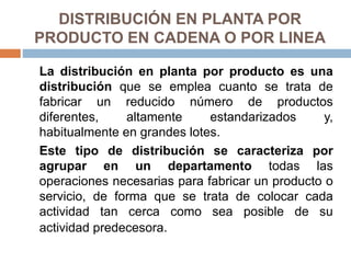 DISTRIBUCIÓN EN PLANTA POR
PRODUCTO EN CADENA O POR LINEA
La distribución en planta por producto es una
distribución que se emplea cuanto se trata de
fabricar un reducido número de productos
diferentes, altamente estandarizados y,
habitualmente en grandes lotes.
Este tipo de distribución se caracteriza por
agrupar en un departamento todas las
operaciones necesarias para fabricar un producto o
servicio, de forma que se trata de colocar cada
actividad tan cerca como sea posible de su
actividad predecesora.
 