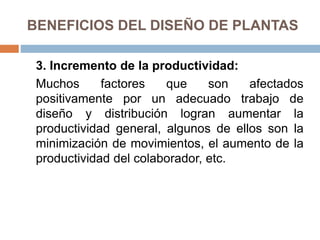 BENEFICIOS DEL DISEÑO DE PLANTAS
3. Incremento de la productividad:
Muchos factores que son afectados
positivamente por un adecuado trabajo de
diseño y distribución logran aumentar la
productividad general, algunos de ellos son la
minimización de movimientos, el aumento de la
productividad del colaborador, etc.
 