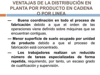 VENTAJAS DE LA DISTRIBUCIÓN EN
PLANTA POR PRODUCTO EN CADENA
O POR LINEA
— Buena coordinación en todo el proceso de
fabricación debido a que el orden de las
operaciones viene definido sobre máquinas que se
encuentran contiguas.
— Menor superficie de suelo ocupado por unidad
de producto debido a que el proceso de
fabricación está concentrado.
— Los trabajadores realizan un reducido
número de tareas especializadas de forma
repetida, requiriendo, por tanto, un escaso grado
de cualificación y supervisión.
 