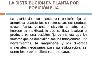 LA DISTRIBUCIÓN EN PLANTA POR
POSICIÓN FIJA
La distribución en planta por posición fija es
apropiada cuando las características del producto
(peso, forma, volumen, elevado tamaño, etc.)
impiden su movilidad, lo que conlleva localizar el
producto en una posición fija de manera que los
factores que se desplazan son los trabajadores las
herramientas, la maquinaria y los diversos
materiales necesarios para su elaboración, así
como los propios clientes en su caso.
 