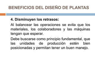 BENEFICIOS DEL DISEÑO DE PLANTAS
4. Disminuyen los retrasos:
Al balancear las operaciones se evita que los
materiales, los colaboradores y las máquinas
tengan que esperar.
Debe buscarse como principio fundamental, que
las unidades de producción estén bien
posicionadas y permitan tener un buen manejo.
 