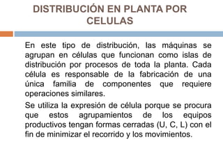 DISTRIBUCIÓN EN PLANTA POR
CELULAS
En este tipo de distribución, las máquinas se
agrupan en células que funcionan como islas de
distribución por procesos de toda la planta. Cada
célula es responsable de la fabricación de una
única familia de componentes que requiere
operaciones similares.
Se utiliza la expresión de célula porque se procura
que estos agrupamientos de los equipos
productivos tengan formas cerradas (U, C, L) con el
fin de minimizar el recorrido y los movimientos.
 
