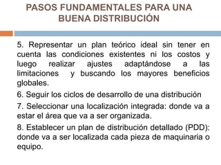PASOS FUNDAMENTALES PARA UNA
BUENA DISTRIBUCIÓN
5. Representar un plan teórico ideal sin tener en
cuenta las condiciones existentes ni los costos y
luego realizar ajustes adaptándose a las
limitaciones y buscando los mayores beneficios
globales.
6. Seguir los ciclos de desarrollo de una distribución
7. Seleccionar una localización integrada: donde va a
estar el área que va a ser organizada.
8. Establecer un plan de distribución detallado (PDD):
donde va a ser localizada cada pieza de maquinaria o
equipo.
 