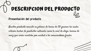 DESCRIPCION DEL PRODUCTO
Presentación del producto
Nuestro producto consiste en jabones de barra de 110 gramos los cuales
estarán hechos de productos naturales como la miel de abeja, harina de
maíz que serán vendidos por unidad a los consumidores finales.
 
