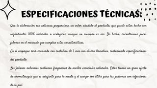 Que la elaboración sea artesana proporciona un valor añadido al producto, que puede estar hecho con
ingredientes 100% naturales o ecológicos, aunque no siempre es así. De hecho, encontramos pocos
jabones en el mercado que cumplan estas características.
En el empaque será envasado con cartulina de 1 mm con diseño llamativo, conteniendo especificaciones
del producto.
Los jabones naturales contienen fragancias de aceites esenciales naturales. Estos tienen un gran efecto
de aromaterapia que es relajante para la mente y el cuerpo son útiles para las personas con infecciones
de la piel.
ESPECIFICACIONES TÉCNICAS:
 