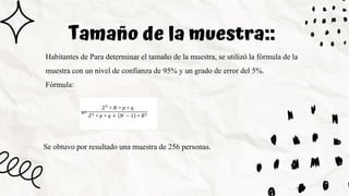 Tamaño de la muestra::
Habitantes de Para determinar el tamaño de la muestra, se utilizó la fórmula de la
muestra con un nivel de confianza de 95% y un grado de error del 5%.
Fórmula:
Se obtuvo por resultado una muestra de 256 personas.
 