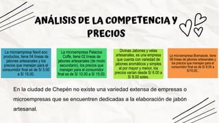 ANÁLISIS DE LA COMPETENCIA Y
PRECIOS
La microempresa Navit eco
productos, tiene 04 líneas de
jabones artesanales y los
precios que manejan para el
consumidor final es de S/ 5.00
a S/ 15.00.
La microempresa Palacios
Coffe, tiene 02 líneas de
jabones artesanales (de modo
secundario), los precios que
manejan para el consumidor
final es de S/ 10.00 a S/ 15.00.
Divinas Jabones y velas
artesanales, es una empresa
que cuenta con variedad de
jabones aromáticos y simples
al por mayor y menor, los
precios varían desde S/ 6.00 a
S/ 8.00 soles.
La microempresa Bramasole, tiene
08 líneas de jabones artesanales y
los precios que manejan para el
consumidor final es de S/ 8.00 a
S/10.00,.
En la ciudad de Chepén no existe una variedad extensa de empresas o
microempresas que se encuentren dedicadas a la elaboración de jabón
artesanal.
 