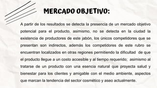 MERCADO OBJETIVO:
A partir de los resultados se detecta la presencia de un mercado objetivo
potencial para el producto, asimismo, no se detecta en la ciudad la
existencia de productores de este jabón, los únicos competidores que se
presentan son indirectos, además los competidores de este rubro se
encuentran localizados en otras regiones permitiendo la dificultad de que
el producto llegue a un costo accesible y al tiempo requerido; asimismo al
tratarse de un producto con una esencia natural que proyecta salud y
bienestar para los clientes y amigable con el medio ambiente, aspectos
que marcan la tendencia del sector cosmético y aseo actualmente.
 