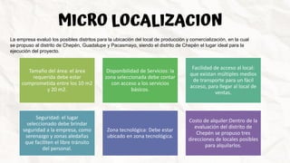 MICRO LOCALIZACION
La empresa evaluó los posibles distritos para la ubicación del local de producción y comercialización, en la cual
se propuso al distrito de Chepén, Guadalupe y Pacasmayo, siendo el distrito de Chepén el lugar ideal para la
ejecución del proyecto.
Tamaño del área: el área
requerida debe estar
comprometida entre los 10 m2
y 20 m2.
Disponibilidad de Servicios: la
zona seleccionada debe contar
con acceso a los servicios
básicos.
Facilidad de acceso al local:
que existan múltiples medios
de transporte para un fácil
acceso, para llegar al local de
ventas.
Seguridad: el lugar
seleccionado debe brindar
seguridad a la empresa, como
serenazgo y zonas aledañas
que faciliten el libre tránsito
del personal.
Zona tecnológica: Debe estar
ubicado en zona tecnológica.
Costo de alquiler:Dentro de la
evaluación del distrito de
Chepén se propuso tres
direcciones de locales posibles
para alquilarlos.
 