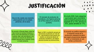 JUSTIFICACIÓN
Hoy en día, existe una creciente
preocupación por el cuidado
personal y de la salud.
El mercado de productos de
cosméticos y de higiene personal
en el Perú está en un creciente
aumento.
En el año 2020, hubo categorías
que tuvieron gran crecimiento
como la higiene personal que se
expandió en un 13%, jabones en
42%, pastas dentales en 17%.
De acuerdo a Etiqueta Negra, todos los
días vivimos los cambios climáticos y
vemos como está afectando el mundo y
nuestras vidas, esto permitiendo a las
personas el consumo de alimentos y
cuidado personal que no atenten contra
el medio ambiente.
Según la INEI, la población peruana se
incrementa anualmente por más del
1%., esta tendencia hace pensar que
existirá una demanda latente de
productos cosméticos y de higiene
personal durante los próximos años.
El proyecto se justifica respecto a
la situación actual de la
producción artesanal de jabón,
que según proyecciones asegura
tener un incremento en sus
ventas y producción.
 