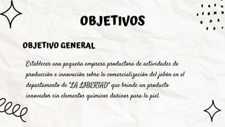 Establecer una pequeña empresa productora de actividades de
producción e innovación sobre la comercialización del jabón en el
departamento de "LA LIBERTAD" que brinde un producto
innovador sin elementos químicos dañinos para la piel.
OBJETIVOS
OBJETIVO GENERAL
 