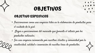 • Posicionarnos como una empresa líder en la elaboración de productos para
el cuidado de la piel.
• Llegar a posicionarnos del mercado que fomente el interés por los
productos naturales.
• Ser una empresa reconocida por nuestros clientes y comunidad por la
creatividad, calidad e innovación de nuestra línea de productos.
OBJETIVOS
OBJETIVO ESPEIFICOS
 