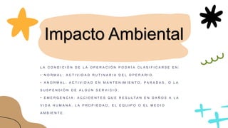 Impacto Ambiental
L A C O N D I C I Ó N D E L A O P E R A C I Ó N P O D R Í A C L A S I F I C A R S E E N :
• N O R M A L : A C T I V I D A D R U T I N A R I A D E L O P E R A R I O .
• A N O R M A L : A C T I V I D A D E N M A N T E N I M I E N T O , P A R A D A S , O L A
S U S P E N S I Ó N D E A L G Ú N S E R V I C I O .
• E M E R G E N C I A : A C C I D E N T E S Q U E R E S U L T A N E N D A Ñ O S A L A
V I D A H U M A N A , L A P R O P I E D A D , E L E Q U I P O O E L M E D I O
A M B I E N T E .
 