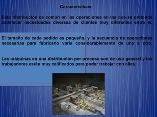 Características:
Esta distribución es común en las operaciones en las que se pretende
satisfacer necesidades diversas de clientes muy diferentes entre sí.
El tamaño de cada pedido es pequeño, y la secuencia de operaciones
necesarias para fabricarlo varía considerablemente de uno a otro.
Las máquinas en una distribución por proceso son de uso general y los
trabajadores están muy calificados para poder trabajar con ellas.
 
