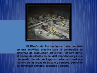 El Diseño de Plantas Industriales consiste
en una actividad creativa para la generación de
sistemas de producción industrial. Por otra parte,
el diseño de plantas es de vital importancia ya que
por medio de ella se logra un adecuado orden y
manejo de las áreas de trabajo y equipos, con el fin
de minimizar tiempos, espacios y costes.
 
