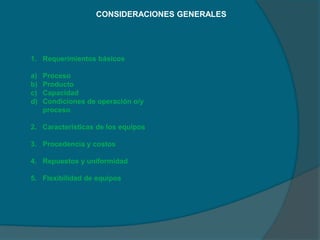 CONSIDERACIONES GENERALES
1. Requerimientos básicos
a) Proceso
b) Producto
c) Capacidad
d) Condiciones de operación o/y
proceso
2. Características de los equipos
3. Procedencia y costos
4. Repuestos y uniformidad
5. Flexibilidad de equipos
 