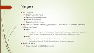 Margen
 Va a significar:
 La ganancia de la empresa
 La supervivencia de la empresa
 Reparto de dividendos
 Establecimiento de reservas
 Procede de la diferencia entre ingresos unitario y coste unitario. (Margen comercial)
 Margen comercial:
 Bruto
 Diferencia entre el precio de venta y el coste asociado específicamente a su producción o adquisición
 Sólo se considera el coste de adquisición del producto o costes de producción del mismo
 Neto
 Del margen bruto se resta el resto de los costes de la organización
 Se consideran: Costes de almacén, distribución, venta (descuentos, impuestos…)
 Precio de venta
 Coste unitario/(1-rentabilidad sobre venta)
 