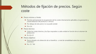Métodos de fijación de precios. Según
coste
 Precio mínimo o límite:
 Permite estrictamente la recuperación de los costes directamente aplicables a la generación y
comercialización del producto o servicio.
 Por debajo de este precio no se puede vender
 Pm=Cd
 Precio técnico:
 Cubre los costes directos y los fijos imputados a cada unidad en función de un volumen de
producción
 Pt=Cd+Cf
 Precio objetivo:
 Precio dirigido a la obtención de un beneficio o nivel de rentabilidad sobre los recursos
invertidos:
 Po= Ct * Mc
 