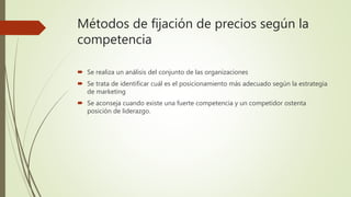 Métodos de fijación de precios según la
competencia
 Se realiza un análisis del conjunto de las organizaciones
 Se trata de identificar cuál es el posicionamiento más adecuado según la estrategia
de marketing
 Se aconseja cuando existe una fuerte competencia y un competidor ostenta
posición de liderazgo.
 