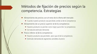 Métodos de fijación de precios según la
competencia. Estrategias
 Alineamiento de precios con el resto de la oferta del mercado
 Cuando nuestro producto sea percibido similar al de la competencia
 Alineamiento de un precio superior al de la competencia
 Nuestro producto se percibe como mejor que el de la competencia
 Se trata de estimular demanda
 Precio inferior al de la competencia
 Nuestro producto sea percibido peor que el de la competencia
 Estimular demanda de segmentos sensibles al precio
 