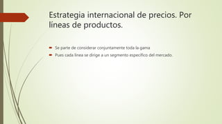 Estrategia internacional de precios. Por
líneas de productos.
 Se parte de considerar conjuntamente toda la gama
 Pues cada línea se dirige a un segmento específico del mercado.
 