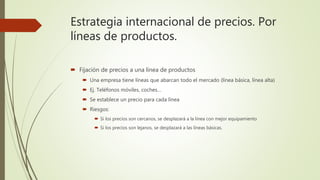 Estrategia internacional de precios. Por
líneas de productos.
 Fijación de precios a una línea de productos
 Una empresa tiene líneas que abarcan todo el mercado (línea básica, línea alta)
 Ej. Teléfonos móviles, coches…
 Se establece un precio para cada línea
 Riesgos:
 Si los precios son cercanos, se desplazará a la línea con mejor equipamiento
 Si los precios son lejanos, se desplazará a las líneas básicas.
 