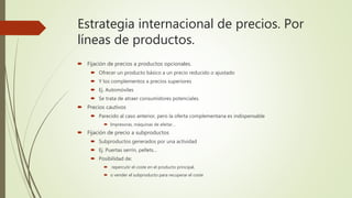Estrategia internacional de precios. Por
líneas de productos.
 Fijación de precios a productos opcionales.
 Ofrecer un producto básico a un precio reducido o ajustado
 Y los complementos a precios superiores
 Ej. Automóviles
 Se trata de atraer consumidores potenciales.
 Precios cautivos
 Parecido al caso anterior, pero la oferta complementaria es indispensable
 Impresoras, máquinas de afeitar…
 Fijación de precio a subproductos
 Subproductos generados por una actividad
 Ej. Puertas serrín, pellets…
 Posibilidad de:
 repercutir el coste en el producto principal,
 o vender el subproducto para recuperar el coste
 