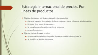 Estrategia internacional de precios. Por
líneas de productos.
 Fijación de precios por lotes o paquetes de productos
 Oferta de paquetes de productos de forma conjunta a precio inferior de la individualidad.
 Ej. Burger King, bonos de transporte…
 Se busca favorecer la rápida rotación de productos
 Atraer al consumidor
 Fijación de una línea de precios
 Estandarización de la línea de precios de todo el establecimiento comercial
 Se simplifica la decisión de compra.
 