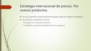Estrategia internacional de precios. Por
nuevos productos.
 Se busca garantizar el posicionamiento deseado según los objetivos estratégicos
 En productos innovadores conviene:
 Impactar en el mercado de referencia
 Establecer una posición defendible frente a la competencia
 